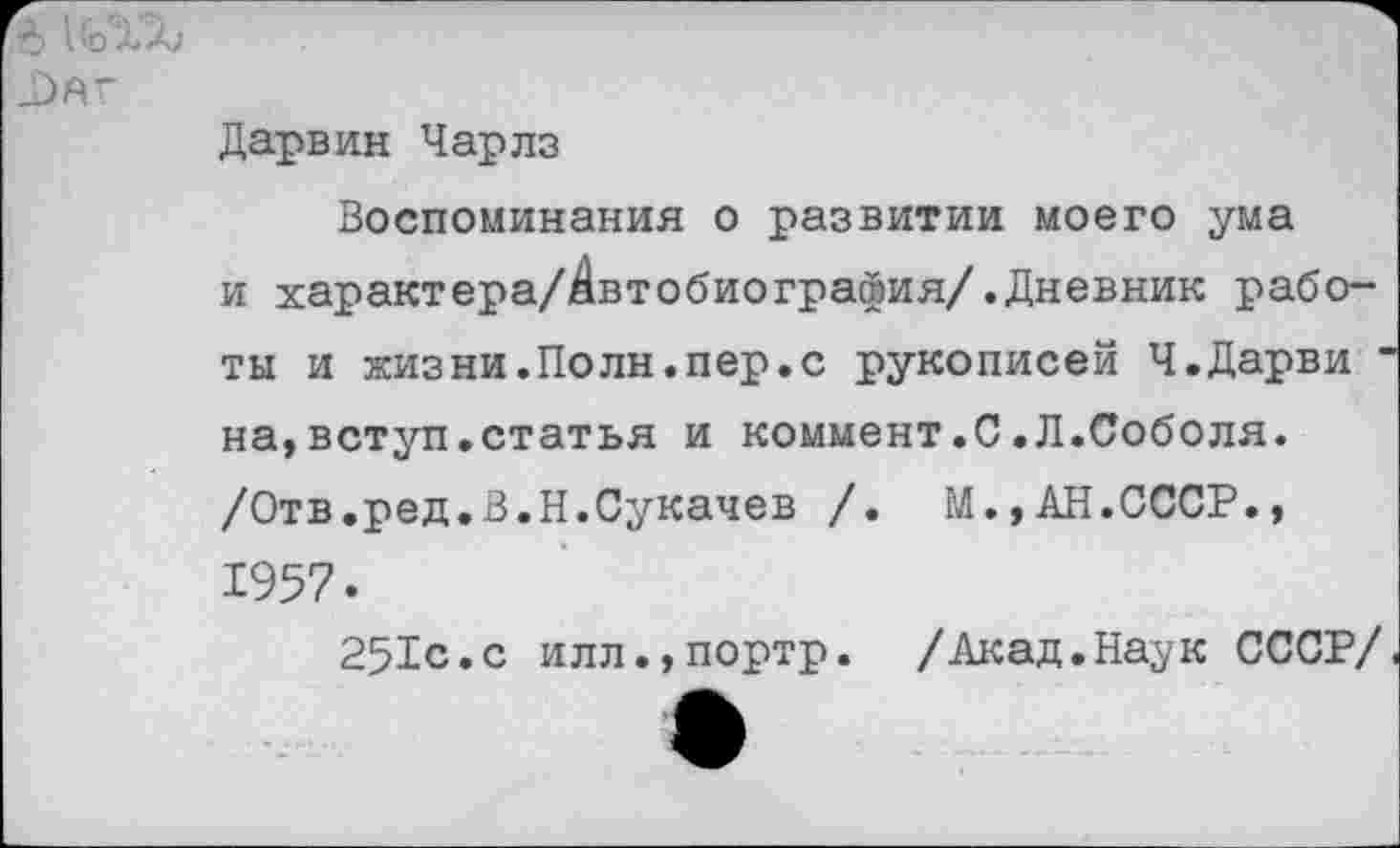 ﻿Дарвин Чарлз
Воспоминания о развитии моего ума и характера/^втобиография/.Дневник работы и жизни.Поли.пер.с рукописей Ч.Дарви ' на,вступ.статья и коммент.С.Л.Соболя. /Отв.ред.В.Н.Сукачев /.	М.,АН.СССР.,
1957.
251с.с илл.,портр. /Акад.Наук СССР/